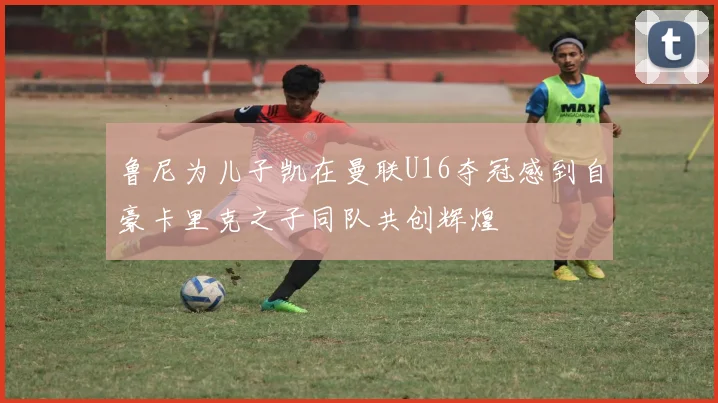 鲁尼为儿子凯在曼联U16夺冠感到自豪卡里克之子同队共创辉煌
