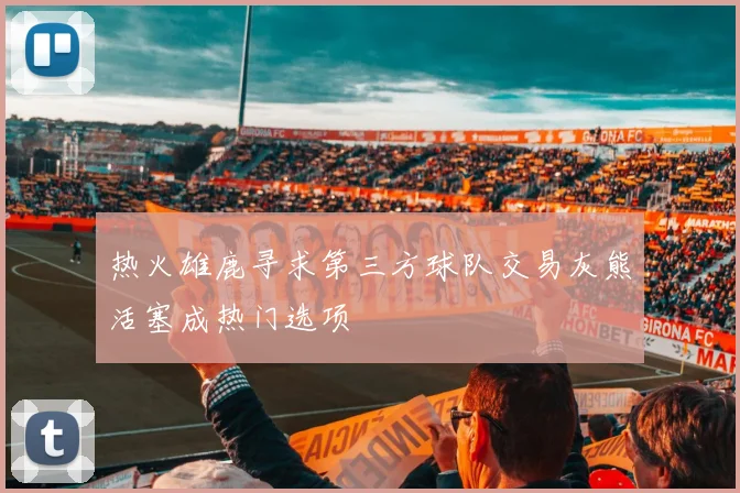 热火雄鹿寻求第三方球队交易灰熊活塞成热门选项