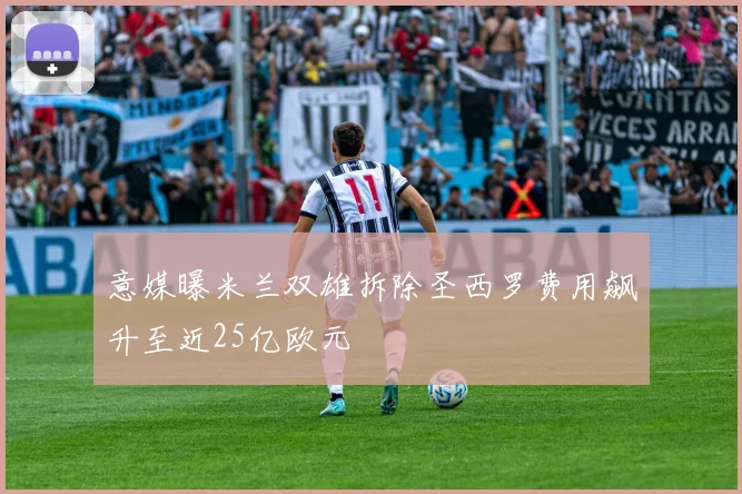 意媒曝米兰双雄拆除圣西罗费用飙升至近25亿欧元