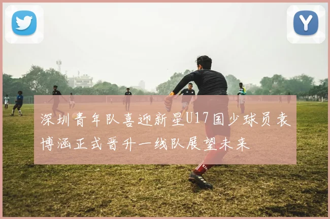 深圳青年队喜迎新星U17国少球员袁博涵正式晋升一线队展望未来