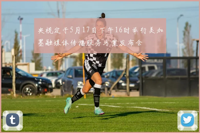 央视定于5月17日下午16时举行美加墨融媒体传播服务方案发布会