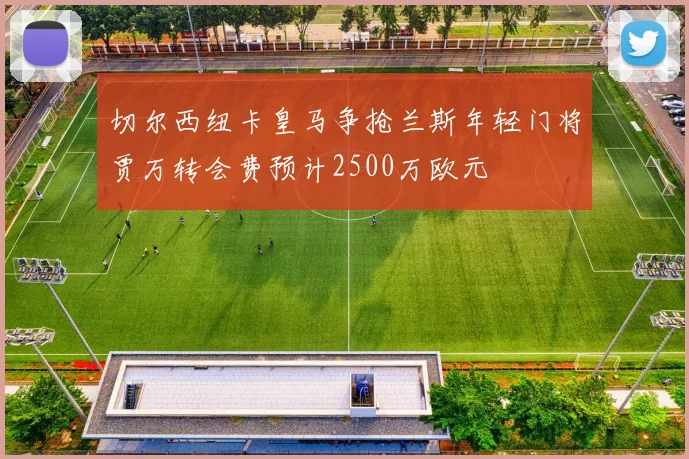 切尔西纽卡皇马争抢兰斯年轻门将贾万转会费预计2500万欧元