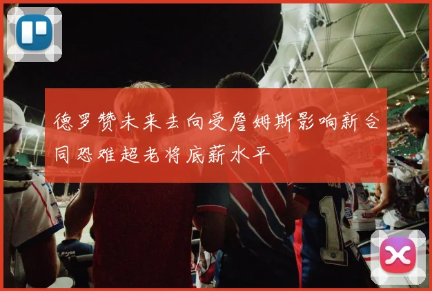 德罗赞未来去向受詹姆斯影响新合同恐难超老将底薪水平