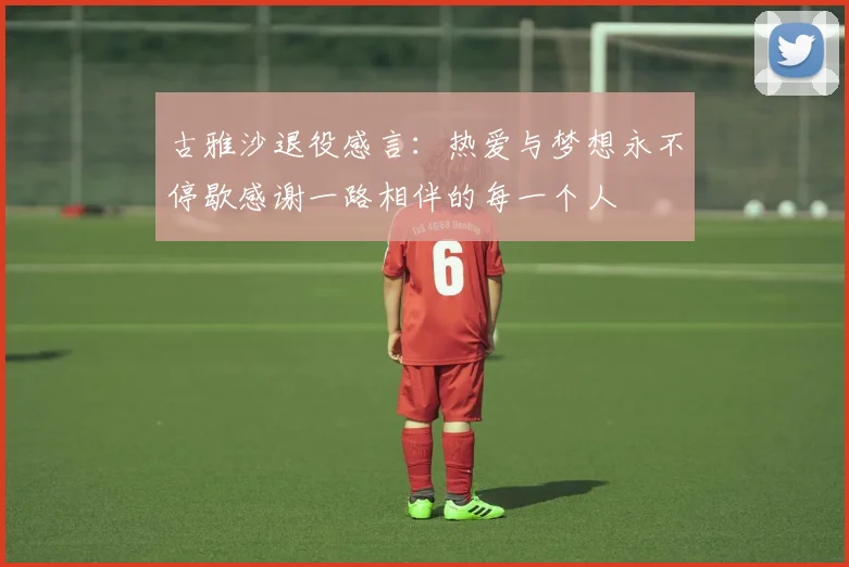 古雅沙退役感言：热爱与梦想永不停歇感谢一路相伴的每一个人