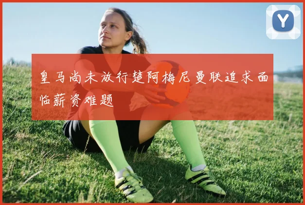 皇马尚未放行楚阿梅尼曼联追求面临薪资难题